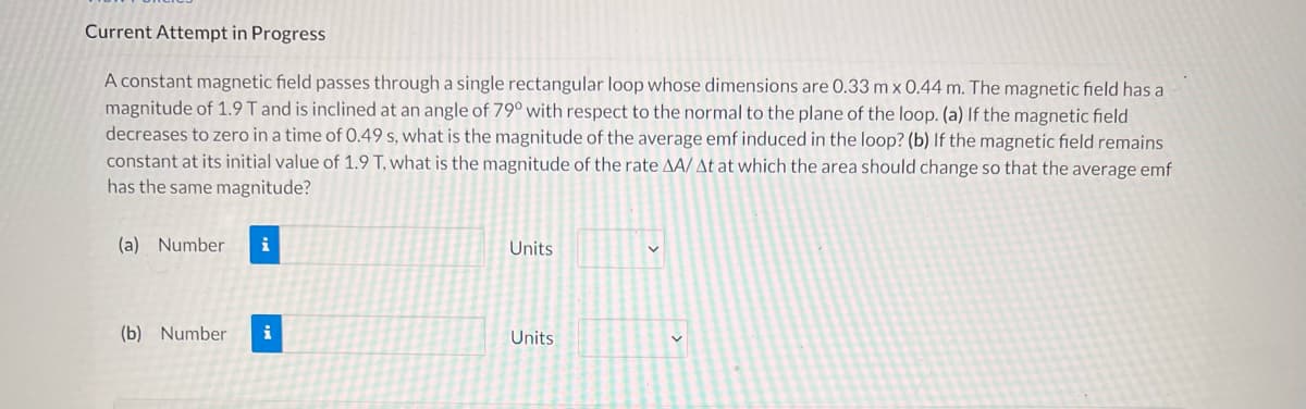 Current Attempt in Progress
A constant magnetic field passes through a single rectangular loop whose dimensions are 0.33 m x 0.44 m. The magnetic field has a
magnitude of 1.9 T and is inclined at an angle of 79° with respect to the normal to the plane of the loop. (a) If the magnetic field
decreases to zero in a time of 0.49 s, what is the magnitude of the average emf induced in the loop? (b) If the magnetic field remains
constant at its initial value of 1.9 T, what is the magnitude of the rate AA/At at which the area should change so that the average emf
has the same magnitude?
(a) Number i
Units
V
(b) Number i
Units
✓