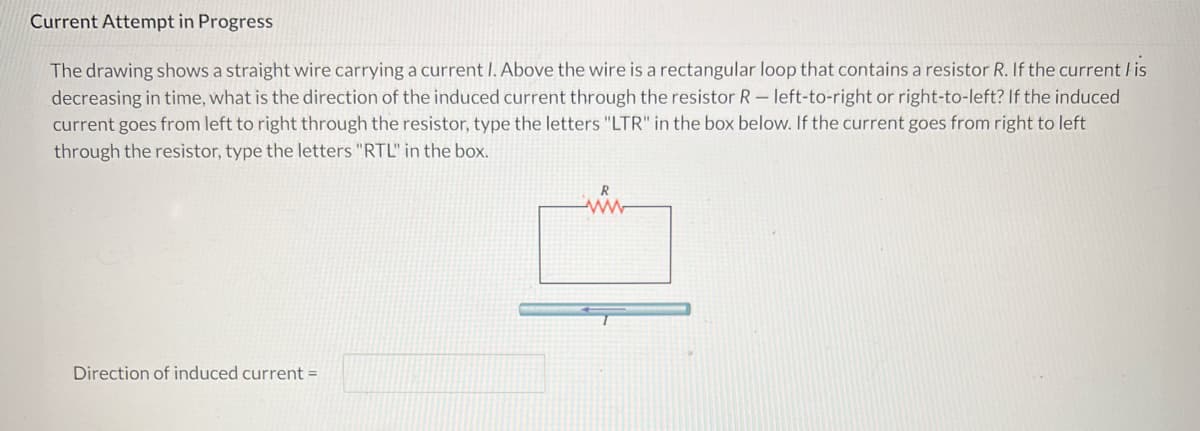 **Current Attempt in Progress**

The drawing shows a straight wire carrying a current \( I \). Above the wire is a rectangular loop that contains a resistor \( R \). If the current \( I \) is decreasing in time, what is the direction of the induced current through the resistor \( R \)—left-to-right or right-to-left? If the induced current goes from left to right through the resistor, type the letters "LTR" in the box below. If the current goes from right to left through the resistor, type the letters "RTL" in the box.

![Diagram]
- A straight wire is shown horizontally at the bottom with a rightward (→) arrow, representing the direction of current \( I \).
- Above the wire, there is a rectangular loop with a resistor \( R \) placed at its top side.
  
*Direction of induced current = [_____________]*