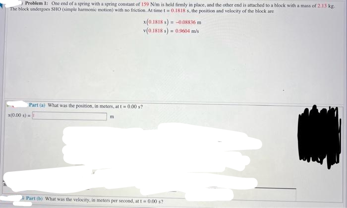 Problem 1: One end of a spring with a spring constant of 159 N/m is held firmly in place, and the other end is attached to a block with a mass of 2.13 kg.
The block undergoes SHO (simple harmonic motion) with no friction. At time t= 0.1818 s, the position and velocity of the block are
Part (a) What was the position, in meters, at t= 0.00 s?
x(0.00 s) = 1
m
x(0.1818 s) = -0.08836 m
v(0.1818 s) = 0.9604 m/s
Part (b) What was the velocity, in meters per second, at t = 0.00 s?