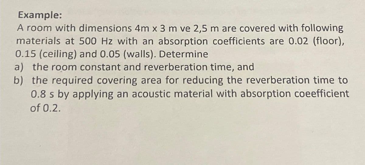 Example:
A room with dimensions 4m x 3 m ve 2,5 m are covered with following
materials at 500 Hz with an absorption coefficients are 0.02 (floor),
0.15 (ceiling) and 0.05 (walls). Determine
a) the room constant and reverberation time, and
b) the required covering area for reducing the reverberation time to
0.8 s by applying an acoustic material with absorption coeefficient
of 0.2.