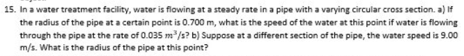 15. In a water treatment facility, water is flowing at a steady rate in a pipe with a varying circular cross section. a) If
the radius of the pipe at a certain point is 0.700 m, what is the speed of the water at this point if water is flowing
through the pipe at the rate of 0.035 m/s? b) Suppose at a different section of the pipe, the water speed is 9.00
m/s. What is the radius of the pipe at this point?
