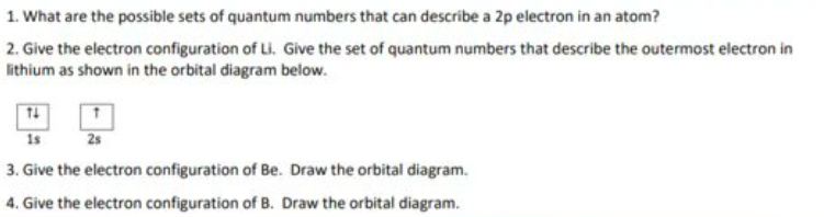 1. What are the possible sets of quantum numbers that can describe a 2p electron in an atom?
2. Give the electron configuration of Li. Give the set of quantum numbers that describe the outermost electron in
lithium as shown in the orbital diagram below.
1s
2s
3. Give the electron configuration of Be. Draw the orbital diagram.
4. Give the electron configuration of B. Draw the orbital diagram.
