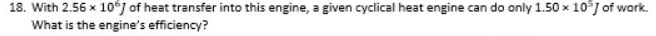 18. With 2.56 x 10°J of heat transfer into this engine, a given cyclical heat engine can do only 1.50 x 10°J of work.
What is the engine's efficiency?

