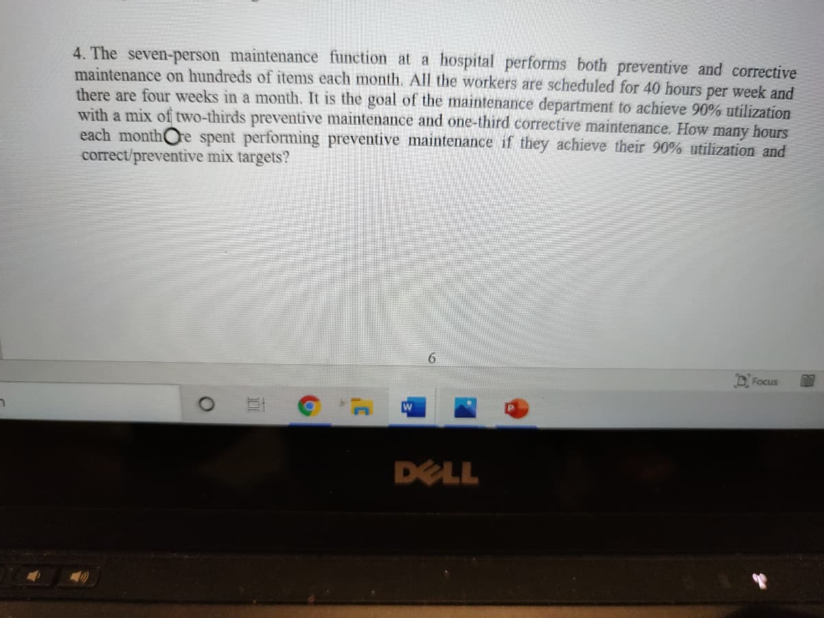 4. The seven-person maintenance function at a hospital performs both preventive and corrective
maintenance on hundreds of items each month. All the workers are scheduled for 40 hours per week and
there are four weeks in a month. It is the goal of the maintenance department to achieve 90% utilization
with a mix of two-thirds preventive maintenance and one-third corrective maintenance. How many hours
each monthOre spent performing preventive maintenance if they achieve their 90% utilization and
correct/preventive mix targets?
6.
Focus
ר
DELL

