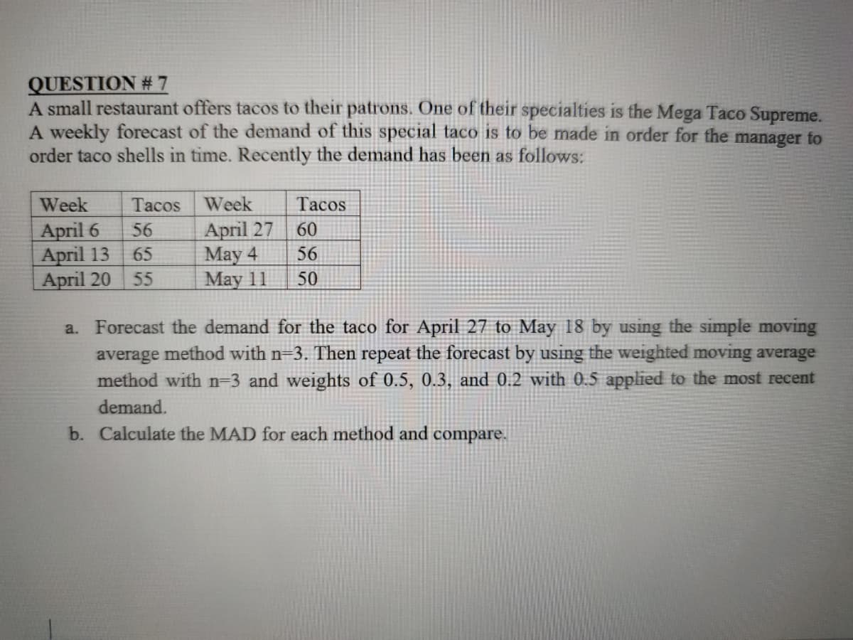 QUESTION # 7
A small restaurant offers tacos to their patrons. One of their specialties is the Mega Taco Supreme.
A weekly forecast of the demand of this special taco is to be made in order for the manager to
order taco shells in time. Recently the demand has been as follows:
Week
Tacos Week
Таcos
April 6
April 13
Аpril 20
April 27
May 4
Мay 11
56
60
65
56
55
50
a. Forecast the demand for the taco for April 27 to May 18 by using the simple moving
average method with n-3. Then repeat the forecast by using the weighted moving average
method with n=3 and weights of 0.5, 0.3, and 0.2 with 0.5 applied to the most recent
demand.
b. Calculate the MAD for each method and compare.
