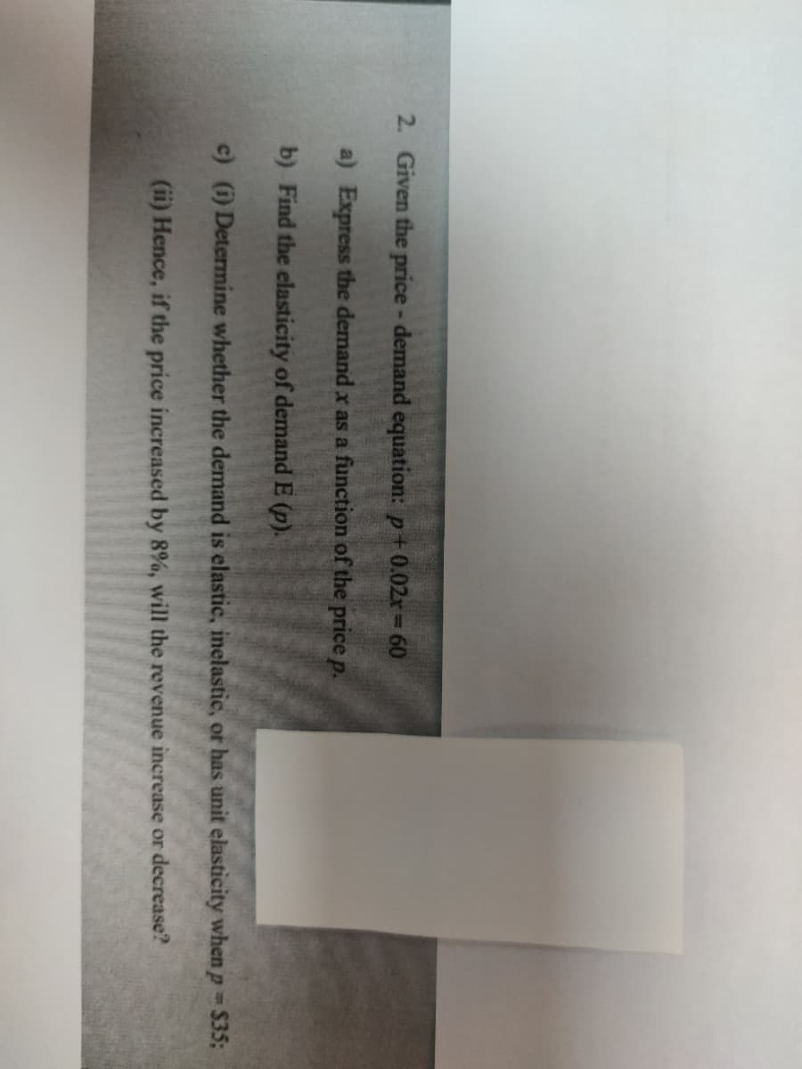 2. Given the price- demand equation: p+0.02r= 60
a) Express the demand x as a function of the price p.
b) Find the elasticity of demand E (p).
c) (i) Determine whether the demand is elastic, inelastic, or has unit elasticity when p $35;
(ii) Hence, if the price increased by 8%, will the revenue increase or decrease?
