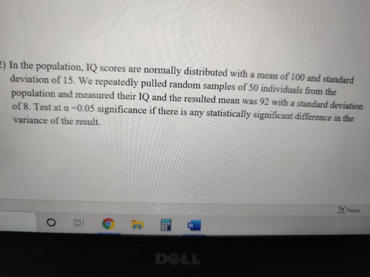 2) In the population, IQ scores are normally distributed with a mean of 100 and standard
deviation of 15. We repeatedly pulled random samples of 50 individuals from the
population and measured their IQ and the resulted mean was 92 with a standard deviation
of 8. Test at a =0.05 significance if there is any statistically significant difference in the
variance of the result.
D. Focus
DELL
