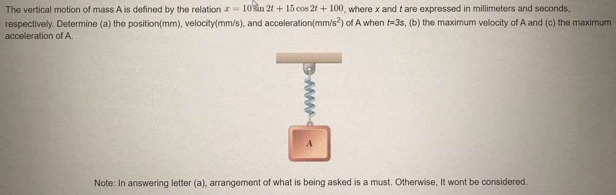 The vertical motion of mass A is defined by the relation x =
10sin 2t + 15 cos 2t + 100, where x and t are expressed in millimeters and seconds,
respectively. Determine (a) the position(mm), velocity(mm/s), and acceleration(mm/s2) of A when t=3s, (b) the maximum velocity of A and (c) the maximum
acceleration of A.
Note: In answering letter (a), arrangement of what is being asked is a must. Otherwise, It wont be considered.
