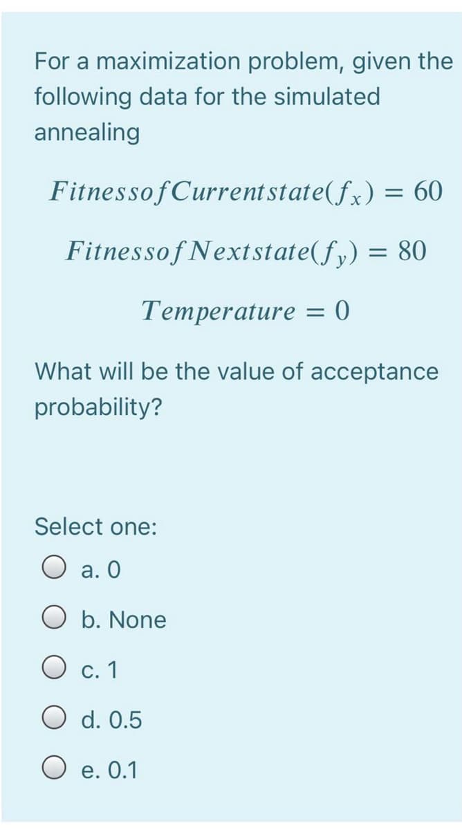 For a maximization problem, given the
following data for the simulated
annealing
Fitnessof Currentstate(fx) = 60
Fitnessof Nextstate(fy) = 80
Temperature = 0
What will be the value of acceptance
probability?
Select one:
O a. 0
O b. None
O c. 1
O d. 0.5
O e. 0.1
