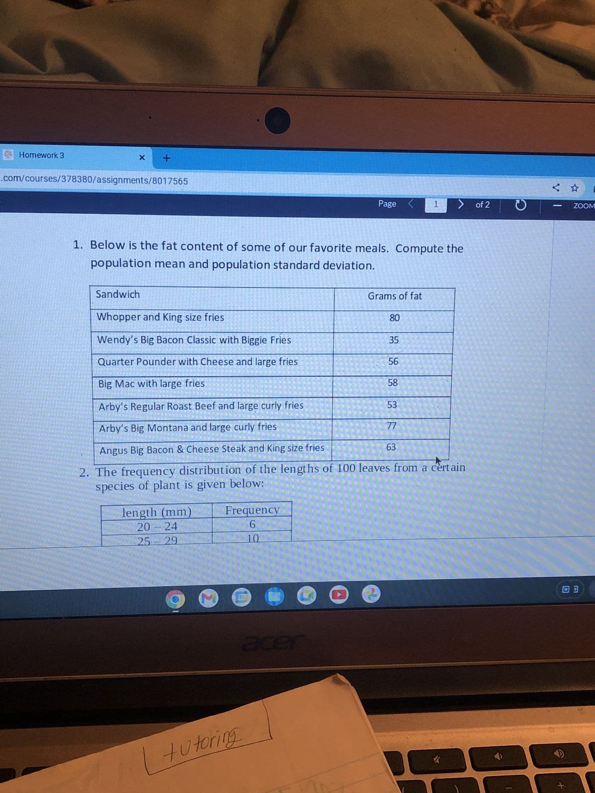 Homework 3
+
e.com/courses/378380/assignments/8017565
Page
1
of 2
1. Below is the fat content of some of our favorite meals. Compute the
population mean and population standard deviation.
Sandwich
Whopper and King size fries
Grams of fat
80
Wendy's Big Bacon Classic with Biggie Fries
35
Quarter Pounder with Cheese and large fries
56
Big Mac with large fries
58
Arby's Regular Roast Beef and large curly fries
53
Arby's Big Montana and large curly fries
77
63
Angus Big Bacon & Cheese Steak and King size fries
2. The frequency distribution of the lengths of 100 leaves from a certain
species of plant is given below:
length (mm)
20 - 24
25-29
Frequency
6
10
M
acer
tutoring
อ
1
ZOOM
+
