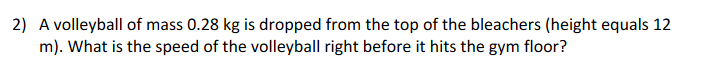 2) A volleyball of mass 0.28 kg is dropped from the top of the bleachers (height equals 12
m). What is the speed of the volleyball right before it hits the gym floor?
