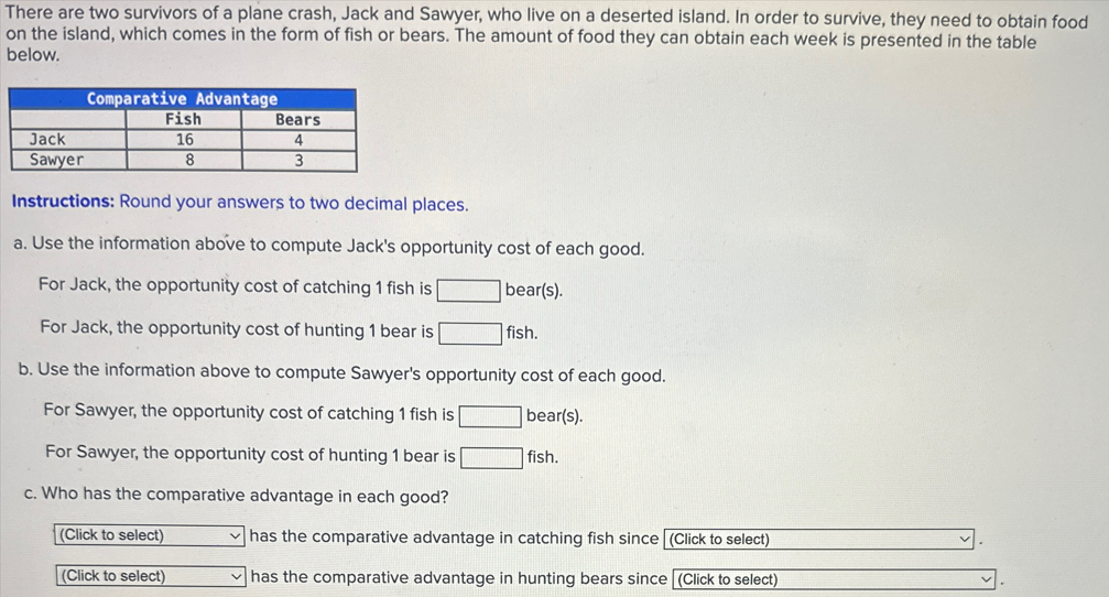 There are two survivors of a plane crash, Jack and Sawyer, who live on a deserted island. In order to survive, they need to obtain food
on the island, which comes in the form of fish or bears. The amount of food they can obtain each week is presented in the table
below.
Comparative Advantage
Jack
Sawyer
Fish
16
8
Bears
4
3
Instructions: Round your answers to two decimal places.
a. Use the information above to compute Jack's opportunity cost of each good.
For Jack, the opportunity cost of catching 1 fish is
For Jack, the opportunity cost of hunting 1 bear is
bear(s).
fish.
b. Use the information above to compute Sawyer's opportunity cost of each good.
For Sawyer, the opportunity cost of catching 1 fish is
For Sawyer, the opportunity cost of hunting 1 bear is
bear(s).
fish.
c. Who has the comparative advantage in each good?
(Click to select)
(Click to select)
has the comparative advantage in catching fish since (Click to select)
has the comparative advantage in hunting bears since (Click to select)