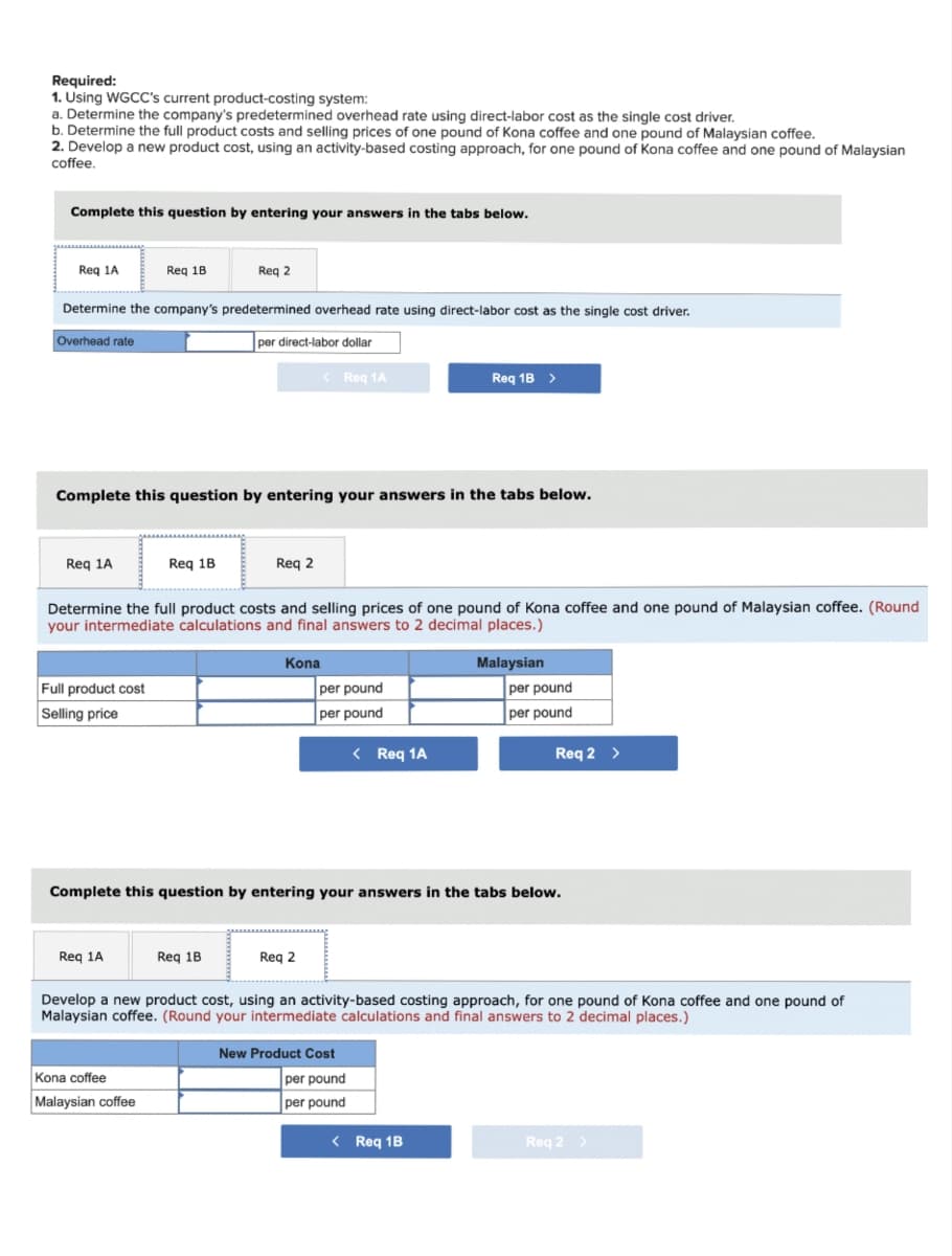 Required:
1. Using WGCC's current product-costing system:
a. Determine the company's predetermined overhead rate using direct-labor cost as the single cost driver.
b. Determine the full product costs and selling prices of one pound of kona coffee and one pound of Malaysian coffee.
2. Develop a new product cost, using an activity-based costing approach, for one pound of Kona coffee and one pound of Malaysian
coffee.
Complete this question by entering your answers in the tabs below.
Req 1A
Overhead rate
Determine the company's predetermined overhead rate using direct-labor cost as the single cost driver.
per direct-labor dollar
Req 1A
Req 18
Full product cost
Selling price
Complete this question by entering your answers in the tabs below.
Req 1A
Req 2
Req 1B
Kona coffee
Malaysian coffee
Determine the full product costs and selling prices of one pound of Kona coffee and one pound of Malaysian coffee. (Round
your intermediate calculations and final answers to 2 decimal places.)
Req 2
Req 1B
< Req 1A
Kona
Req 2
per pound
per pound
Req 1B >
< Req 1A
Complete this question by entering your answers in the tabs below.
New Product Cost
per pound
per pound
Malaysian
< Req 1B
per pound
per pound
Develop a new product cost, using an activity-based costing approach, for one pound of Kona coffee and one pound of
Malaysian coffee. (Round your intermediate calculations and final answers to 2 decimal places.)
Req 2 >
Req 2 >