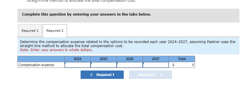 straight-lif
Complete this question by entering your answers in the tabs below.
Required 1 Required 2
mpens
Determine the compensation expense related to the options to be recorded each year 2024-2027, assuming Pastner uses the
straight-line method to allocate the total compensation cost.
Note: Enter your answers in whole dollars.
Compensation expense
2024
2025
< Required 1
2026
2027
Required 2 >
$
Total
0