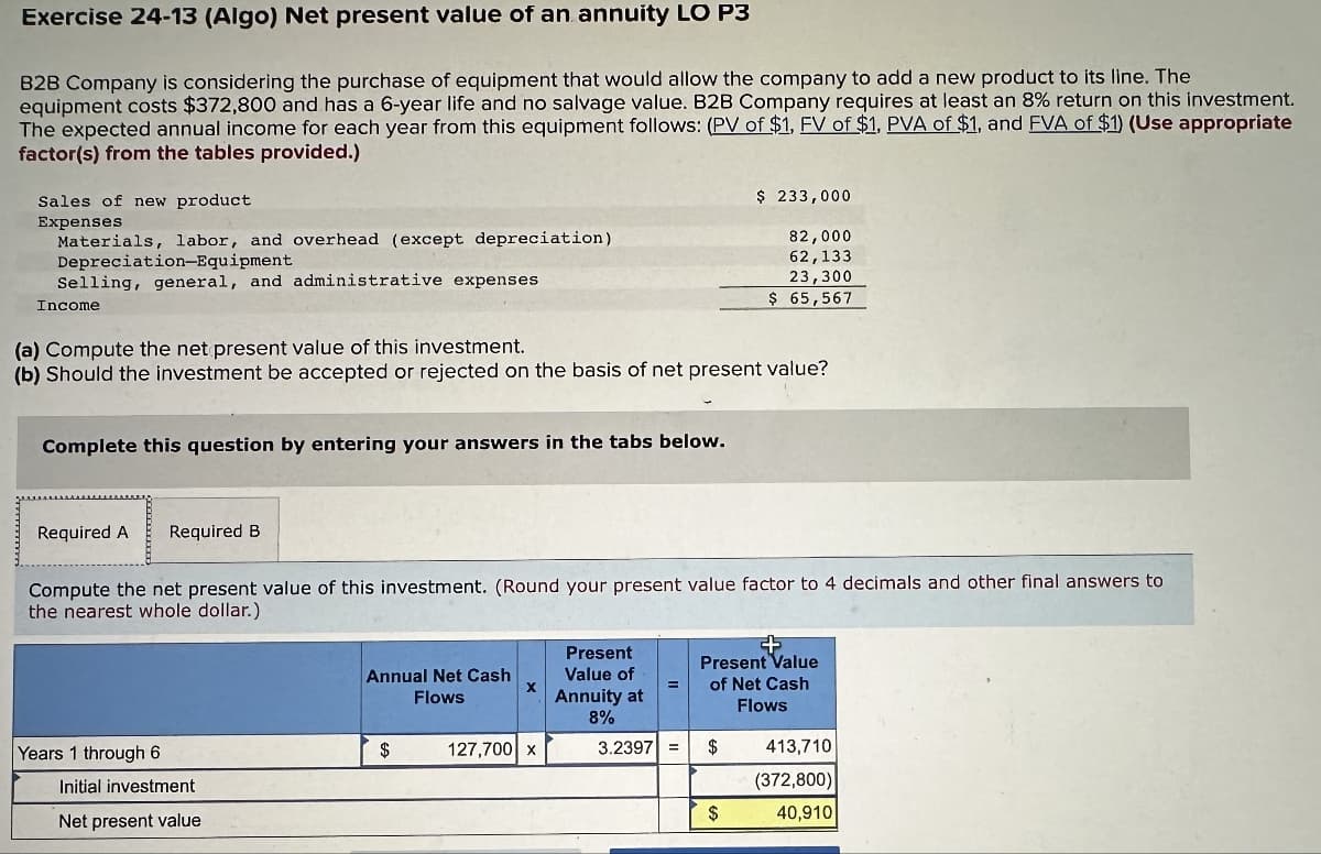 Exercise 24-13 (Algo) Net present value of an annuity LO P3
B2B Company is considering the purchase of equipment that would allow the company to add a new product to its line. The
equipment costs $372,800 and has a 6-year life and no salvage value. B2B Company requires at least an 8% return on this investment.
The expected annual income for each year from this equipment follows: (PV of $1, FV of $1, PVA of $1, and FVA of $1) (Use appropriate
factor(s) from the tables provided.)
Sales of new product
Expenses
Materials, labor, and overhead (except depreciation)
Depreciation-Equipment
Selling, general, and administrative expenses
Income
Complete this question by entering your answers in the tabs below.
(a) Compute the net present value of this investment.
(b) Should the investment be accepted or rejected on the basis of net present value?
Required A Required B
Years 1 through 6
Compute the net present value of this investment. (Round your present value factor to 4 decimals and other final answers to
the nearest whole dollar.)
Initial investment
Net present value
Annual Net Cash
Flows
$
X
127,700 x
Present
Value of
Annuity at
8%
3.2397
$ 233,000
82,000
62,133
23,300
$ 65,567
$
Present Value
of Net Cash
Flows
$
413,710
(372,800)
40,910