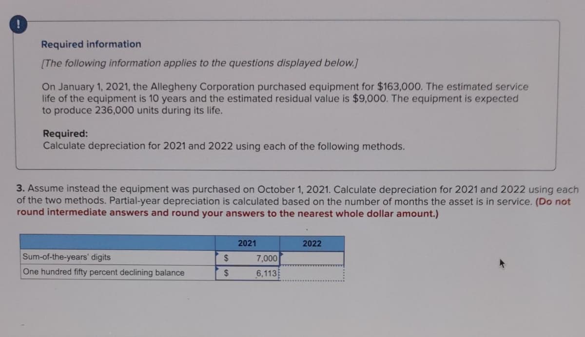 Required information
[The following information applies to the questions displayed below.]
On January 1, 2021, the Allegheny Corporation purchased equipment for $163,000. The estimated service
life of the equipment is 10 years and the estimated residual value is $9,000. The equipment is expected
to produce 236,000 units during its life.
Required:
Calculate depreciation for 2021 and 2022 using each of the following methods.
3. Assume instead the equipment was purchased on October 1, 2021. Calculate depreciation for 2021 and 2022 using each
of the two methods. Partial-year depreciation is calculated based on the number of months the asset is in service. (Do not
round intermediate answers and round your answers to the nearest whole dollar amount.)
Sum-of-the-years' digits
One hundred fifty percent declining balance
$
$
2021
7,000
6,113
2022