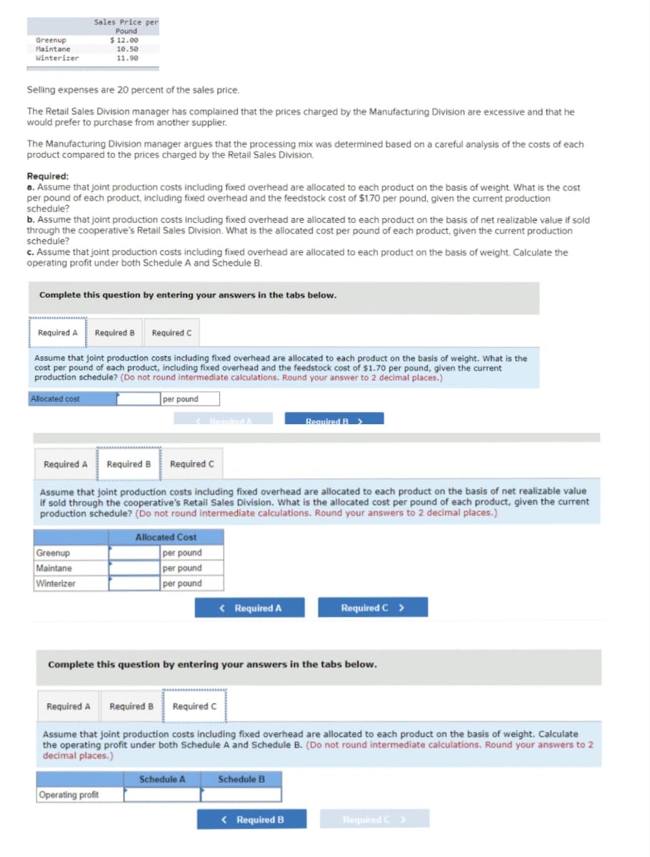 Greenup
Maintane
Winterizer
Selling expenses are 20 percent of the sales price.
The Retail Sales Division manager has complained that the prices charged by the Manufacturing Division are excessive and that he
would prefer to purchase from another supplier.
The Manufacturing Division manager argues that the processing mix was determined based on a careful analysis of the costs of each
product compared to the prices charged by the Retail Sales Division.
Required:
a. Assume that joint production costs including fixed overhead are allocated to each product on the basis of weight. What is the cost
per pound of each product, including fixed overhead and the feedstock cost of $1.70 per pound, given the current production
schedule?
b. Assume that joint production costs including fixed overhead are allocated to each product on the basis of net realizable value if sold
through the cooperative's Retail Sales Division. What is the allocated cost per pound of each product, given the current production
schedule?
Sales Price per
Pound
$12.00
10.50
11.90
c. Assume that joint production costs including fixed overhead are allocated to each product on the basis of weight. Calculate the
operating profit under both Schedule A and Schedule B.
Complete this question by entering your answers in the tabs below.
Required A
Allocated cost
Required A
Assume that joint production costs including fixed overhead are allocated to each product on the basis of weight. What is the
cost per pound of each product, including fixed overhead and the feedstock cost of $1.70 per pound, given the current
production schedule? (Do not round intermediate calculations. Round your answer to 2 decimal places.)
per pound
Greenup
Maintane
Winterizer
Required B
Required A
Required C
Required B
Assume that joint production costs including fixed overhead are allocated to each product on the basis of net realizable value
if sold through the cooperative's Retail Sales Division. What is the allocated cost per pound of each product, given the current
production schedule? (Do not round intermediate calculations. Round your answers to 2 decimal places.)
Operating profit
< Required A
Required C
Allocated Cost
per pound
per pound
per pound
< Required A
Complete this question by entering your answers in the tabs below.
Schedule A
Required B Required C
Assume that joint production costs including fixed overhead are allocated to each product on the basis of weight. Calculate
the operating profit under both Schedule A and Schedule B. (Do not round intermediate calculations. Round your answers to 2
decimal places.)
Required B >
Schedule B
Required C >
< Required B
Required C >