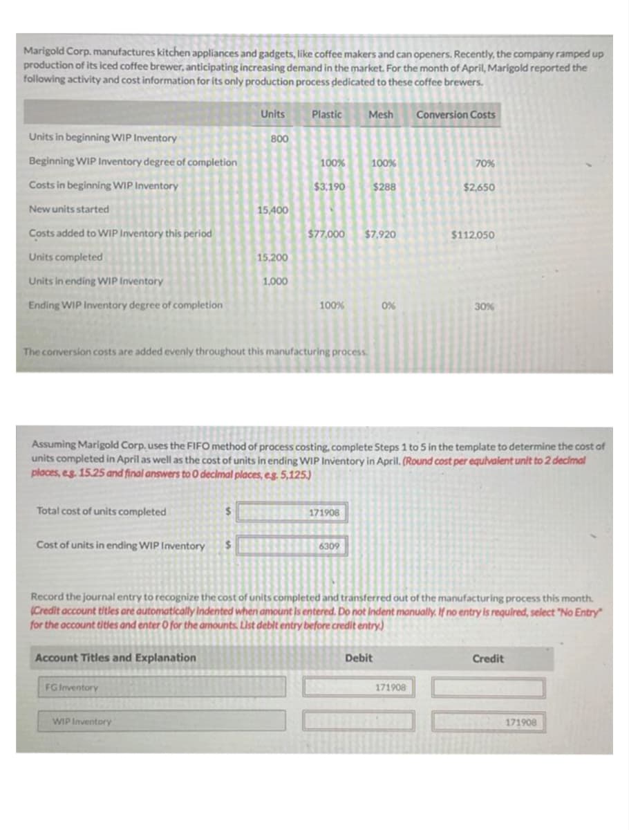 Marigold Corp. manufactures kitchen appliances and gadgets, like coffee makers and can openers. Recently, the company ramped up
production of its iced coffee brewer, anticipating increasing demand in the market. For the month of April, Marigold reported the
following activity and cost information for its only production process dedicated to these coffee brewers.
Units in beginning WIP Inventory
Beginning WIP Inventory degree of completion
Costs in beginning WIP Inventory
New units started
Costs added to WIP Inventory this period
Units completed
Unitsin ending WIP Inventory
Ending WIP Inventory degree of completion
Total cost of units completed
Cost of units in ending WIP Inventory $
Account Titles and Explanation
Units
$
FG Inventory
800
WIP Inventory
15,400
15,200
1,000
Plastic
The conversion costs are added evenly throughout this manufacturing process.
100%
$3,190
100%
Mesh Conversion Costs
$77,000 $7,920
171908
100%
Assuming Marigold Corp, uses the FIFO method of process costing, complete Steps 1 to 5 in the template to determine the cost of
units completed in April as well as the cost of units in ending WIP Inventory in April. (Round cost per equivalent unit to 2 decimal
places, eg. 15.25 and final answers to O decimal places, e.g. 5,125.)
6309
$288
0%
Debit
70%
Record the journal entry to recognize the cost of units completed and transferred out of the manufacturing process this month.
(Credit account titles are automatically indented when amount is entered. Do not indent manually. If no entry is required, select "No Entry"
for the account titles and enter O for the amounts. List debit entry before credit entry)
$2,650
171908
$112,050
30%
Credit
171908