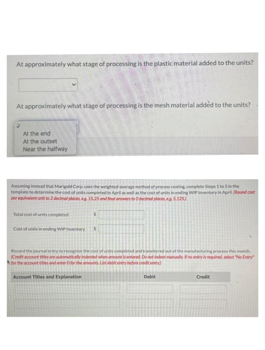 At approximately what stage of processing is the plastic material added to the units?
At approximately what stage of processing is the mesh material added to the units?
V
At the end
At the outset
Near the halfway
Assuming instead that Marigold Corp. uses the weighted-average method of process costing, complete Steps 1 to 5 in the
template to determine the cost of units completed in April as well as the cost of units in ending WIP Inventory in April. (Round cost
per equivalent unit to 2 decimal places, eg. 15.25 and final answers to 0 decimal places, eg. 5,125.)
Total cost of units completed
Cost of units in ending WIP Inventory
$
Account Titles and Explanation
$
Record the journal entry to recognize the cost of units completed and transferred out of the manufacturing process this month.
(Credit account titles are automatically indented when amount is entered. Do not indent manually. If no entry is required, select "No Entry"
for the account titles and enter O for the amounts. List debit entry before credit entry)
Debit
Credit