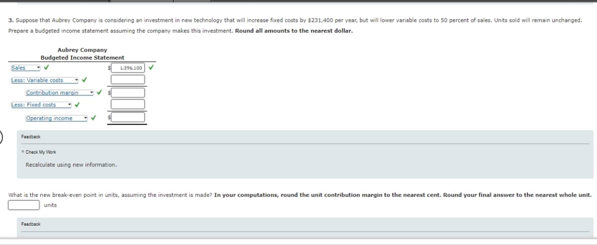 3. Suppose that Aubrey Company is considering an investment in new technology that will increase fixed costs by $231,400 per year, but will lower variable costs to 50 percent of sales. Units sold will remain unchanged.
Prepare a budgeted income statement assuming the company makes this investment. Round all amounts to the nearest dollar.
Aubrey Company
Budgeted Income Statement
✓
Sales
Less: Variable costs
Contribution margin
Less: Fixed costs
Operating income
Feedback
✓
Check My Work
Recalculate using new information.
Feedback
1.396,100
What is the new break-even point in units, assuming the investment is made? In your computations, round the unit contribution margin to the nearest cent. Round your final answer to the nearest whole unit.
units
