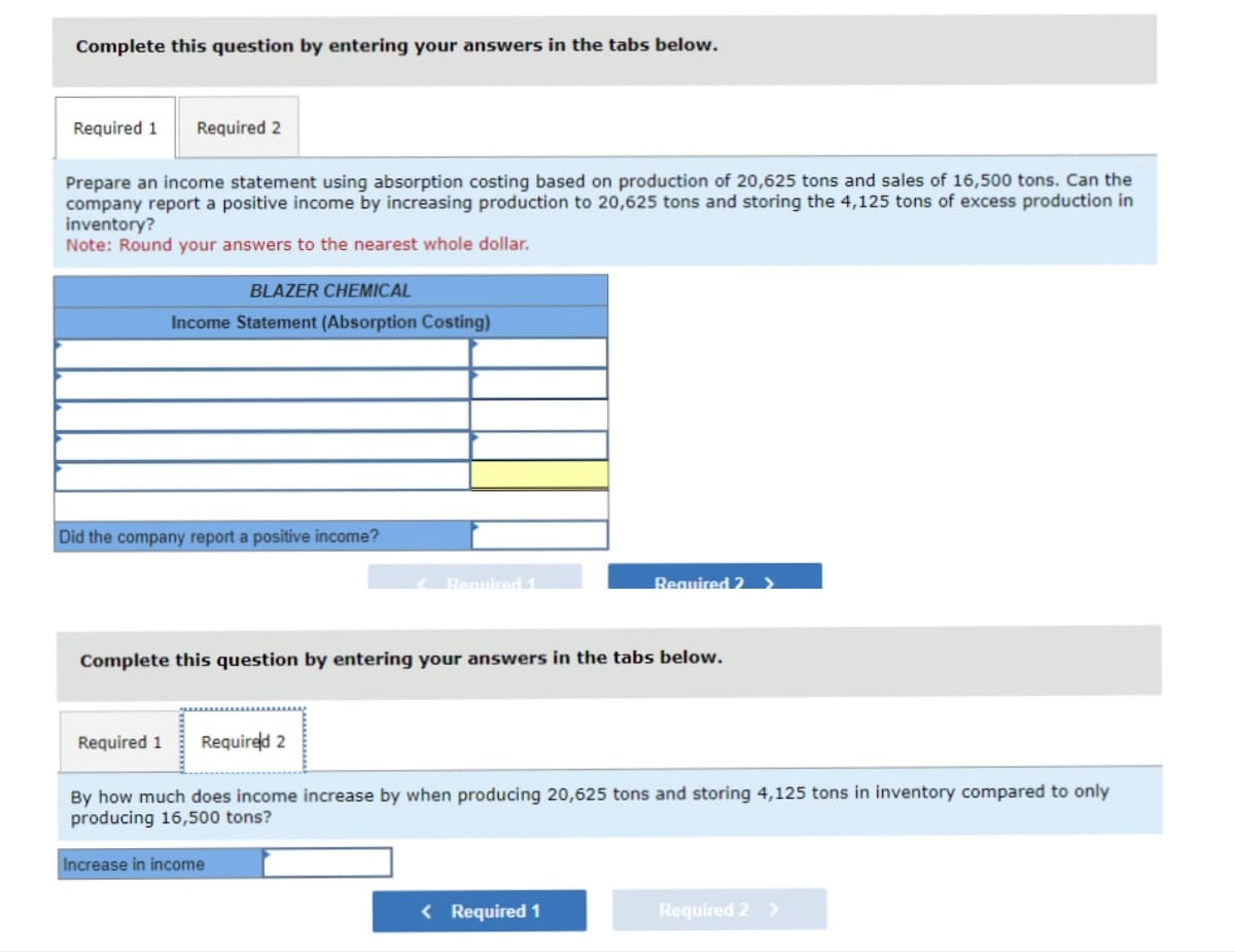 Complete this question by entering your answers in the tabs below.
Required 1 Required 2
Prepare an income statement using absorption costing based on production of 20,625 tons and sales of 16,500 tons. Can the
company report a positive income by increasing production to 20,625 tons and storing the 4,125 tons of excess production in
inventory?
Note: Round your answers to the nearest whole dollar.
BLAZER CHEMICAL
Income Statement (Absorption Costing)
Did the company report a positive income?
Required 1
Complete this question by entering your answers in the tabs below.
Increase in income
Required 2 >
Required 1 Required 2
By how much does income increase by when producing 20,625 tons and storing 4,125 tons in inventory compared to only
producing 16,500 tons?
< Required 1
Required 2 >