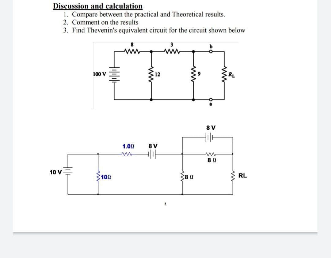 Discussion and calculation
1. Compare between the practical and Theoretical results.
2. Comment on the results
3. Find Thevenin's equivalent circuit for the circuit shown below
b
min
RL
10 V
100 V
H₁l|||||
100
1.00
12
8V
||||
380
8 V
Holl
www
80
RL