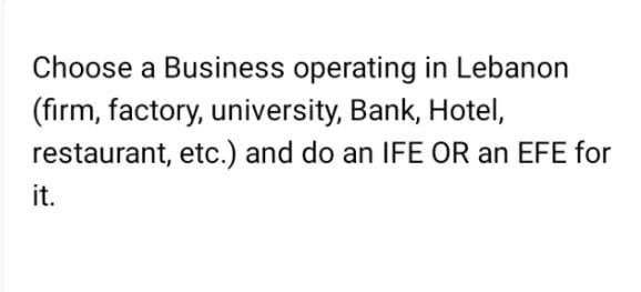 Choose a Business operating in Lebanon
(firm, factory, university, Bank, Hotel,
etc.) and do an IFE OR an EFE for
restaurant,
it.