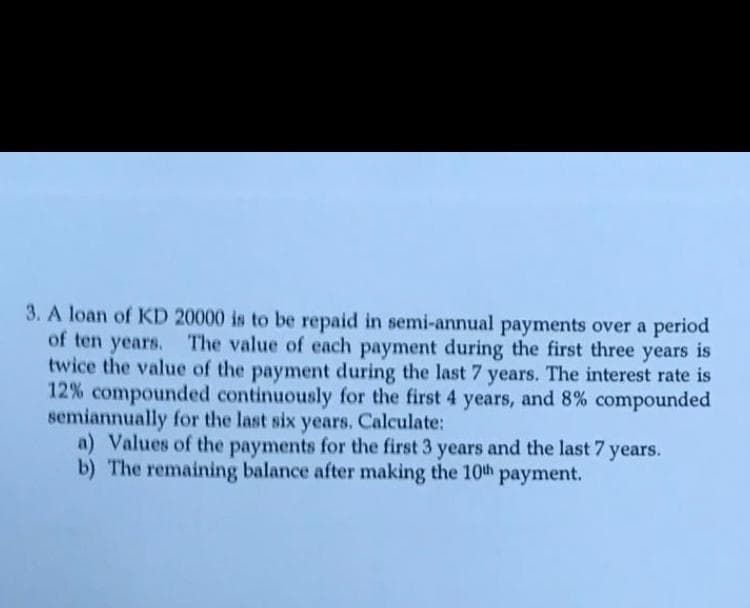 3. A loan of KD 20000 is to be repaid in semi-annual payments over a period
of ten years. The value of each payment during the first three years is
twice the value of the payment during the last 7 years. The interest rate is
12% compounded continuously for the first 4 years, and 8% compounded
semiannually for the last six years. Calculate:
a) Values of the payments for the first 3 years and the last 7
b) The remaining balance after making the 10th payment.
years.
