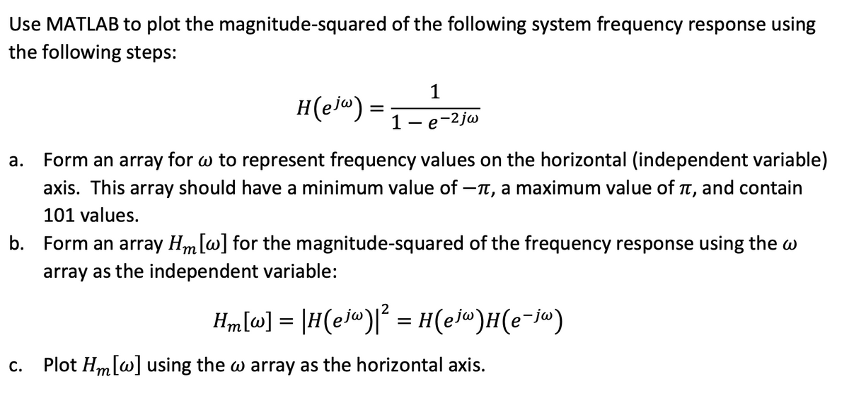 Use MATLAB to plot the magnitude-squared of the following system frequency response using
the following steps:
H(ejw) =
1
1 - e -2jw
a. Form an array for w to represent frequency values on the horizontal (independent variable)
axis. This array should have a minimum value of -, a maximum value of π, and contain
101 values.
C.
b. Form an array Hm [w] for the magnitude-squared of the frequency response using the w
array as the independent variable:
Hm[w] = |H(ejw)² = H(ejw)H(e-jw)
Plot Hm [w] using the w array as the horizontal axis.