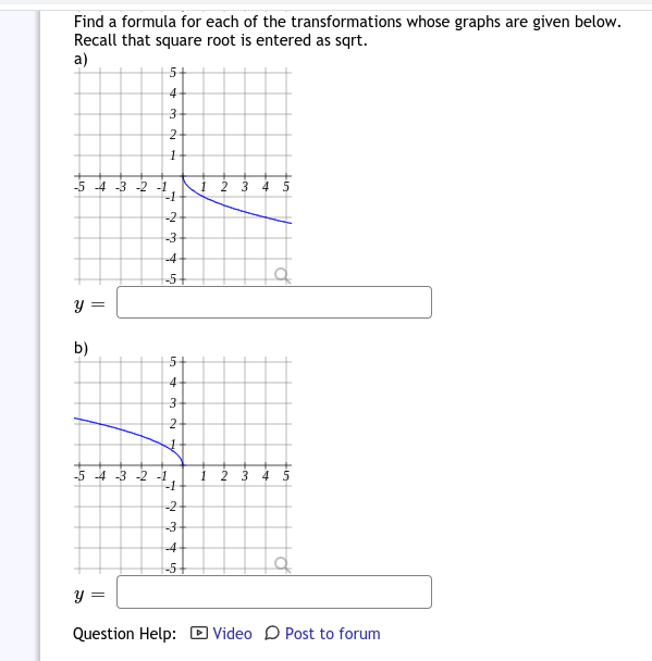 Find a formula for each of the transformations whose graphs are given below.
Recall that square root is entered as sqrt.
a)
5+
4
1 2 3 45
-1
-5 -4 -3 -2 -1
-2
-3
-4
-5
b)
5-
4
-5 -4 -3 -2 -1
-1
1
2
3 4 5
-2
-3
-4
-5+
y =
Question Help: D Video D Post to forum
