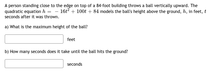 A person standing close to the edge on top of a 84-foot building throws a ball vertically upward. The
quadratic equation h = - 16t? + 100t + 84 models the ball's height above the ground, h, in feet, t
seconds after it was thrown.
a) What is the maximum height of the ball?
feet
b) How many seconds does it take until the ball hits the ground?
seconds
