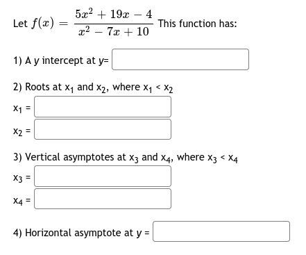 **Analyzing the Rational Function \( f(x) \)**

Consider the rational function \( f(x) = \frac{5x^2 + 19x - 4}{x^2 - 7x + 10} \).

**This function has:**

1. **A y-intercept at** \( y = \)

2. **Roots at \( x_1 \) and \( x_2 \), where \( x_1 < x_2 \)**
   - \( x_1 = \)
   - \( x_2 = \)

3. **Vertical asymptotes at \( x_3 \) and \( x_4 \), where \( x_3 < x_4 \)**
   - \( x_3 = \)
   - \( x_4 = \)

4. **Horizontal asymptote at** \( y = \)