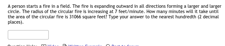 A person starts a fire in a field. The fire is expanding outward in all directions forming a larger and larger
circle. The radius of the circular fire is increasing at 7 feet/minute. How many minutes will it take until
the area of the circular fire is 31066 square feet? Type your answer to the nearest hundredth (2 decimal
places).
