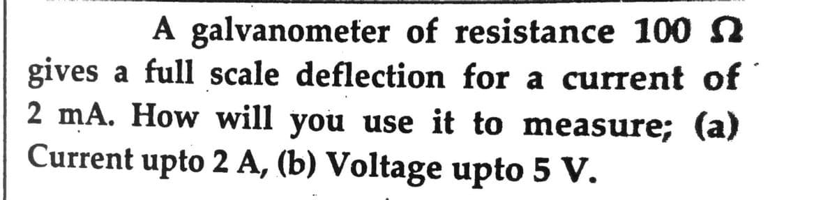 A galvanometer of resistance 100 n
gives a full scale deflection for a current of
2 mA. How will you use it to measure; (a)
Current upto 2 A, (b) Voltage upto 5 V.
