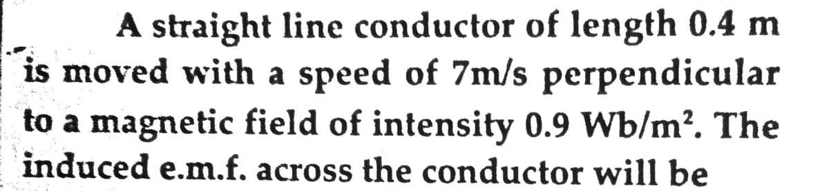 A straight line conductor of length 0.4 m
is moved with a speed of 7m/s perpendicular
to a magnetic field of intensity 0.9 Wb/m?. The
induced e.m.f. across the conductor will be
