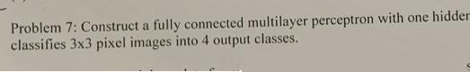 Problem 7: Construct a fully connected multilayer perceptron with one hidder
classifies 3x3 pixel images into 4 output classes.
