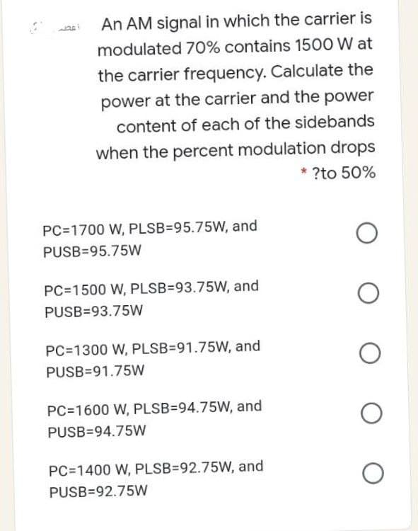 An AM signal in which the carrier is
modulated 70% contains 1500 W at
the carrier frequency. Calculate the
power at the carrier and the power
content of each of the sidebands
when the percent modulation drops
* ?to 50%
PC=1700 W, PLSB=95.75W, and
PUSB=95.75W
PC=1500 W, PLSB=93.75W, and
PUSB=93.75W
PC=1300 W, PLSB=91.75W, and
PUSB=91.75W
PC=1600 W, PLSB=94.75W, and
PUSB=94.75W
PC=1400 W, PLSB=92.75W, and
PUSB=92.75W
