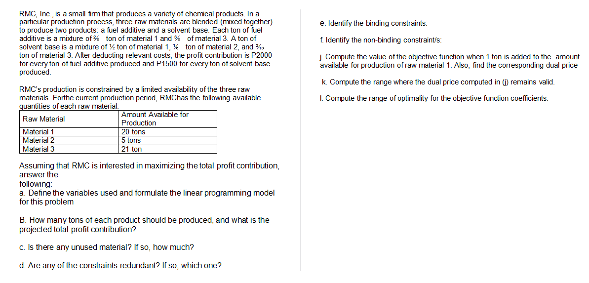RMC, Inc., is a small firm that produces a variety of chemical products. In a
particular production process, three raw materials are blended (mixed together)
to produce two products: a fuel additive and a solvent base. Each ton of fuel
additive is a mixture of % ton of material1 and % of material 3. A ton of
solvent base is a mixture of % ton of material 1, % ton of material 2, and %0
ton of material 3. After deducting relevant costs, the profit contribution is P2000
for every ton of fuel additive produced and P1500 for every ton of solvent base
produced.
e. Identify the binding constraints:
f. Identify the non-binding constraint/s:
j. Compute the value of the objective function when 1 ton is added to the amount
available for production of raw material 1. Also, find the corresponding dual price
k. Compute the range where the dual price computed in (j) remains valid.
RMC's production is constrained by a limited availability of the three raw
materials. Forthe current production period, RMChas the following available
quantities of each raw material:
I. Compute the range of optimality for the objective function coefficients.
Amount Available for
Raw Material
Production
Material 1
Material 2
Material 3
20 tons
5 tons
21 ton
Assuming that RMC is interested in maximizing the total profit contribution,
answer the
following:
a. Define the variables used and formulate the linear programming model
for this problem
B. How many tons of each product should be produced, and what is the
projected total profit contribution?
c. Is there any unused material? If so, how much?
d. Are any of the constraints redundant? If so, which one?
