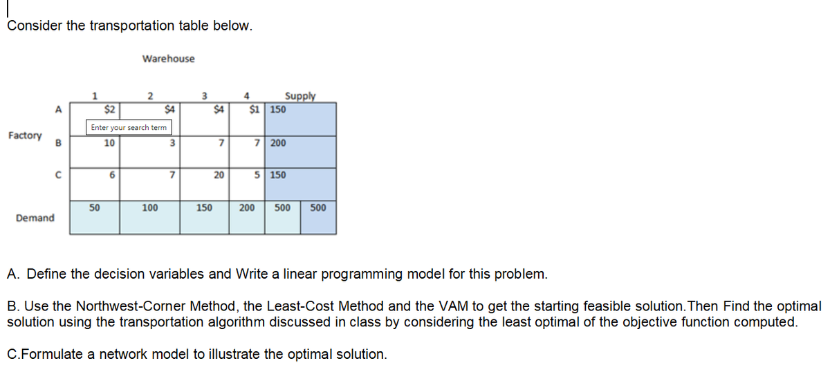 Consider the transportation table below.
Warehouse
1
Supply
A
$2
$4
$4
$1 150
Enter your search term
Factory
B
7 200
10
6.
20
5 150
50
100
150
200
500
500
Demand
A. Define the decision variables and Write a linear programming model for this problem.
B. Use the Northwest-Corner Method, the Least-Cost Method and the VAM to get the starting feasible solution. Then Find the optimal
solution using the transportation algorithm discussed in class by considering the least optimal of the objective function computed.
C.Formulate a network model to illustrate the optimal solution.
