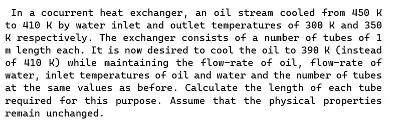 In a cocurrent heat exchanger, an oil stream cooled from 450 K
to 410 K by water inlet and outlet temperatures of 300 K and 350
K respectively. The exchanger consists of a number of tubes of 1
m length each. It is now desired to cool the oil to 390 K (instead
of 410 K) while maintaining the flow-rate of oil, flow-rate of
water, inlet temperatures of oil and water and the number of tubes
at the same values as before. Calculate the length of each tube
required for this purpose. Assume that the physical properties
remain unchanged.