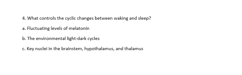 4. What controls the cyclic changes between waking and sleep?
a. Fluctuating levels of melatonin
b. The environmental light-dark cycles
c. Key nuclei in the brainstem, hypothalamus, and thalamus
