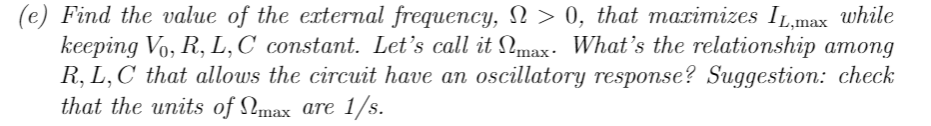 (e) Find the value of the external frequency, N > 0, that maximizes IL,max while
keeping Vo, R, L, C constant. Let's call it max. What's the relationship among
R, L, C that allows the circuit have an oscillatory response? Suggestion: check
that the units of max are 1/s.