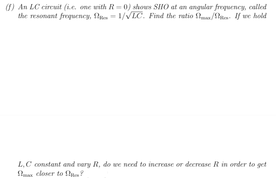 (f) An LC circuit (i.e. one with R = 0) shows SHO at an angular frequency, called
the resonant frequency, NRcs = 1/√LC. Find the ratio Nmax/Res. If we hold
L,C constant and vary R, do we need to increase or decrease R in order to get
max closer to Res?