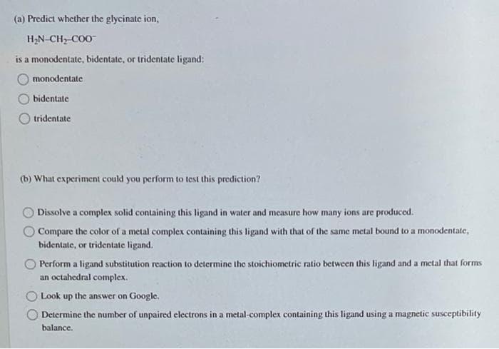 (a) Predict whether the glycinate ion,
H2N-CH, COO
is a monodentate, bidentate, or tridentate ligand:
monodentate
bidentate
tridentate
(b) What experiment could you perform to test this prediction?
Dissolve a complex solid containing this ligand in water and measure how many ions are produced.
O Compare the color of a metal complex containing this ligand with that of the same metal bound to a monodentate,
bidentate, or tridentate ligand.
Perform a ligand substitution reaction to determine the stoichiometric ratio between this ligand and a metal that forms
an octahedral complex.
Look up the answer on Google.
Determine the number of unpaired electrons in a metal-complex containing this ligand using a magnetic susceptibility
balance.
