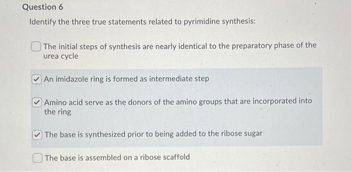 Question 6
Identify the three true statements related to pyrimidine synthesis:
The initial steps of synthesis are nearly identical to the preparatory phase of the
urea cycle
An imidazole ring is formed as intermediate step
Amino acid serve as the donors of the amino groups that are incorporated into
the ring
The base is synthesized prior to being added to the ribose sugar
The base is assembled on a ribose scaffold
