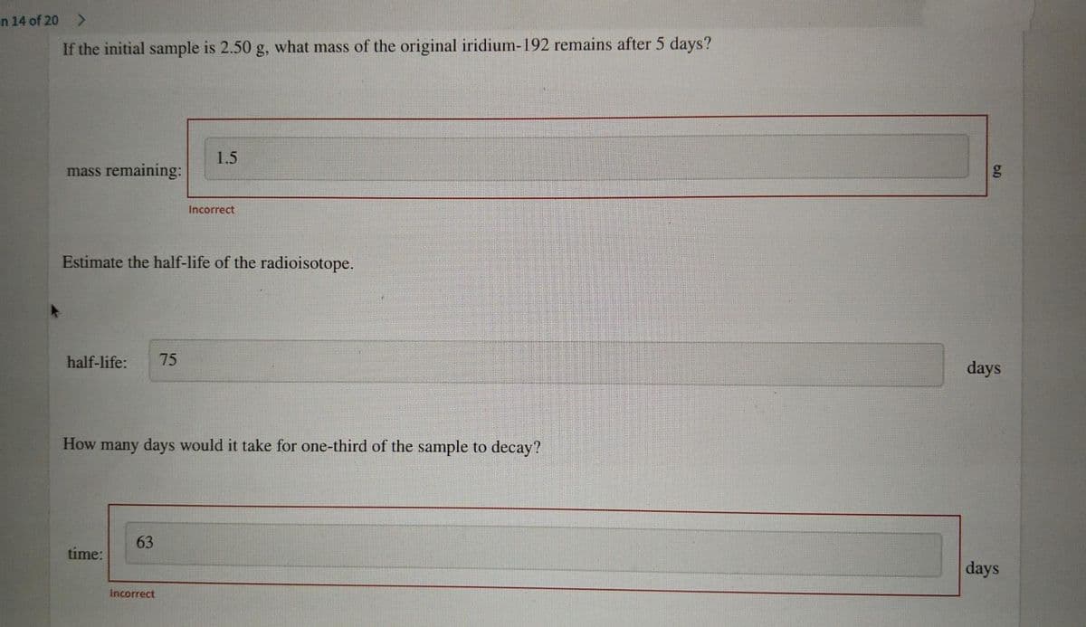 n 14 of 20 >
If the initial sample is 2.50 g, what mass of the original iridium-192 remains after 5 days?
1.5
mass remaining:
Incorrect
Estimate the half-life of the radioisotope.
half-life:
75
days
How many days would it take for one-third of the sample to decay?
63
time:
days
Incorrect
