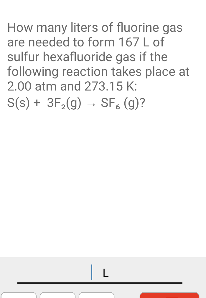 How many liters of fluorine gas
are needed to form 167 L of
sulfur hexafluoride gas if the
following reaction takes place at
2.00 atm and 273.15 K:
S(s) + 3F2(g)
- SF, (g)?
L
