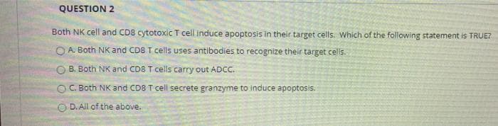 QUESTION 2
Both NK cell and CD8 cytotoxic T cell induce apoptosis in their target cells. Which of the following statement is TRUE?
O A. Both NK and CD8 T cells uses antibodies to recognize their target cells.
O B. Both NK and CD8 T cells carry out ADC.
O C. Both NK and CD8 T cell secrete granzyme to induce apoptosis.
D. All of the above.
