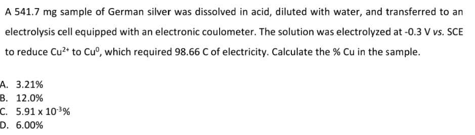 A 541.7 mg sample of German silver was dissolved in acid, diluted with water, and transferred to an
electrolysis cell equipped with an electronic coulometer. The solution was electrolyzed at -0.3 V vs. SCE
to reduce Cu?* to Cu°, which required 98.66 C of electricity. Calculate the % Cu in the sample.
А. 3.21%
В. 12.0%
C. 5.91 x 10-3%
D. 6.00%
