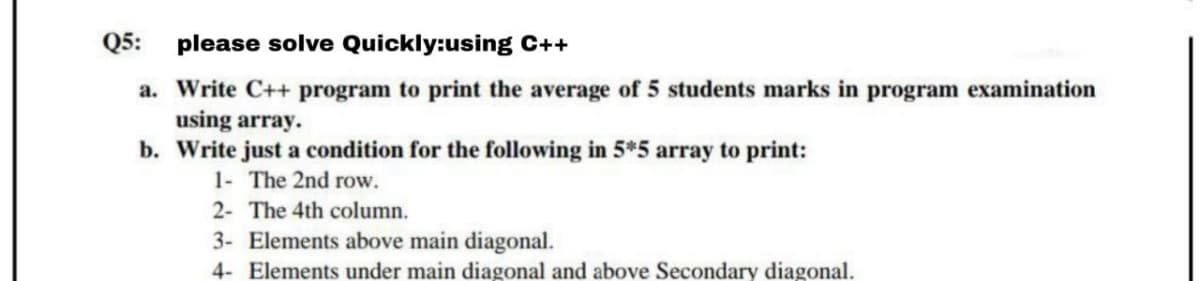 Q5: please solve Quickly:using C++
a. Write C++ program to print the average of 5 students marks in program examination
using array.
b. Write just a condition for the following in 5*5 array to print:
1- The 2nd row.
2- The 4th column.
3- Elements above main diagonal.
4- Elements under main diagonal and above Secondary diagonal.
